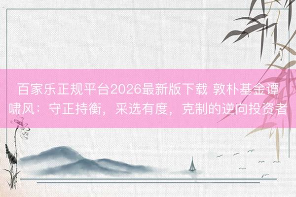 百家乐正规平台2026最新版下载 敦朴基金谭啸风：守正持衡，采选有度，克制的逆向投资者