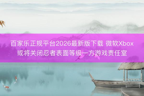 百家乐正规平台2026最新版下载 微软Xbox或将关闭忍者表面等级一方游戏责任室