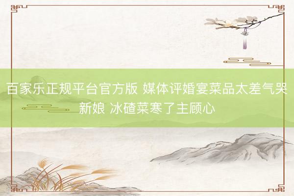 百家乐正规平台官方版 媒体评婚宴菜品太差气哭新娘 冰碴菜寒了主顾心