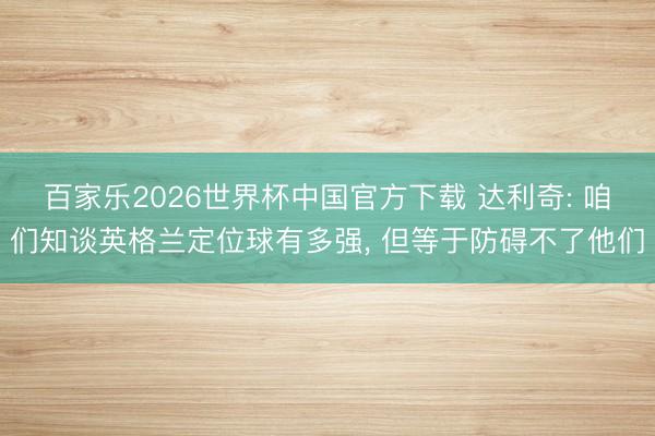 百家乐2026世界杯中国官方下载 达利奇: 咱们知谈英格兰定位球有多强， 但等于防碍不了他们