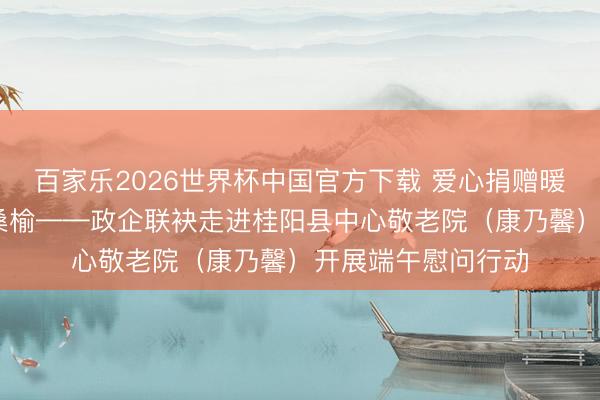 百家乐2026世界杯中国官方下载 爱心捐赠暖夕阳 敬老义举润桑榆——政企联袂走进桂阳县中心敬老院（康乃馨）开展端午慰问行动